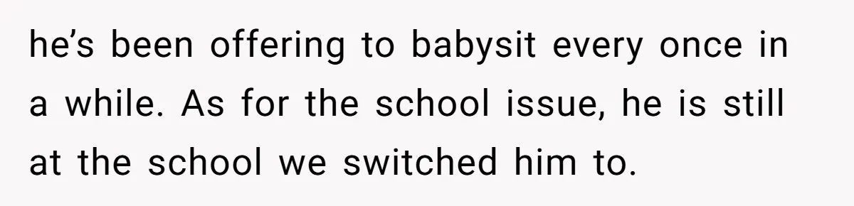 he’s been offering to babysit every once in a while. As for the school issue, he is still at the school we switched him to.