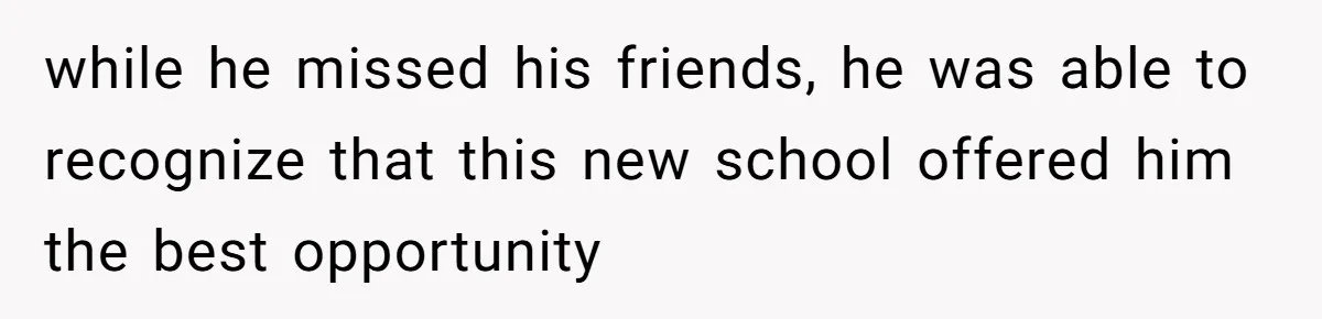 while he missed his friends, he was able to recognize that this new school offered him the best opportunity