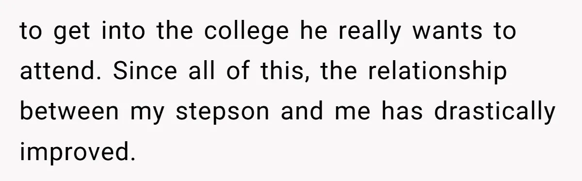to get into the college he really wants to attend. Since all of this, the relationship between my stepson and me has drastically improved.