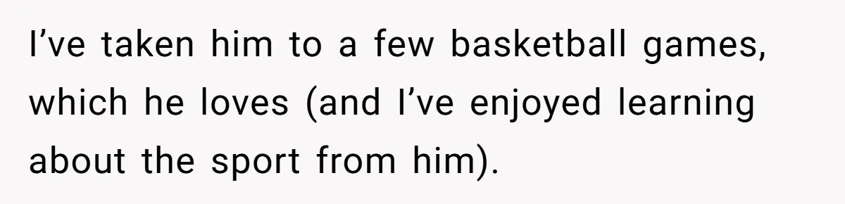 I’ve taken him to a few basketball games, which he loves (and I’ve enjoyed learning about the sport from him).
