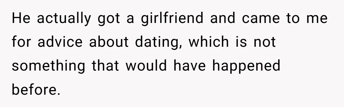 He actually got a girlfriend and came to me for advice about dating, which is not something that would have happened before.