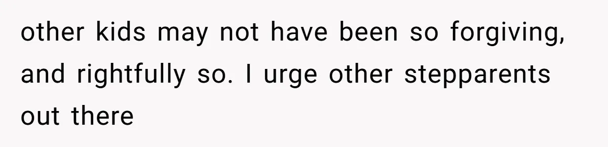 other kids may not have been so forgiving, and rightfully so. I urge other stepparents out there