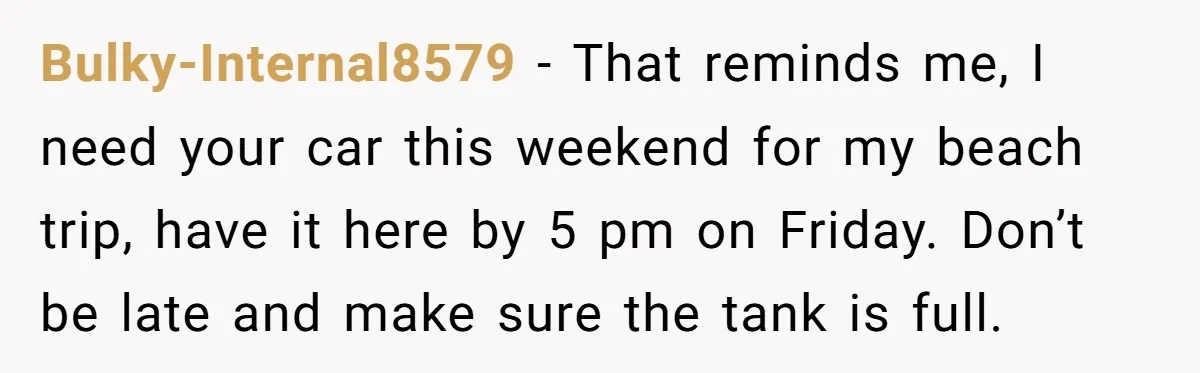 Bulky-Internal8579 − That reminds me, I need your car this weekend for my beach trip, have it here by 5 pm on Friday. Don’t be late and make sure the...