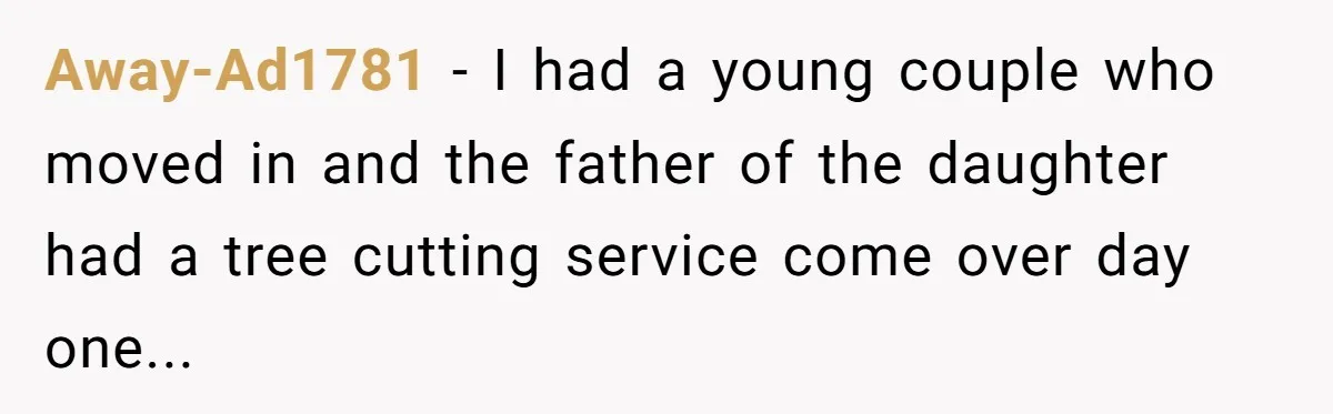 Away-Ad1781 − I had a young couple who moved in and the father of the daughter had a tree cutting service come over day one...