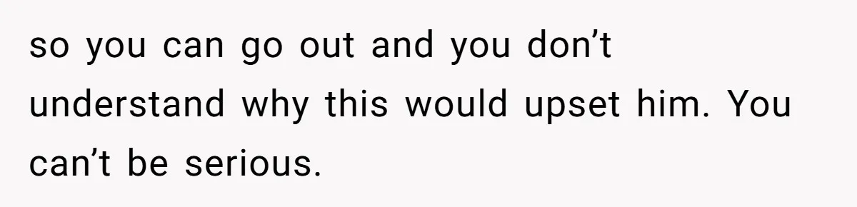 so you can go out and you don’t understand why this would upset him. You can’t be serious.