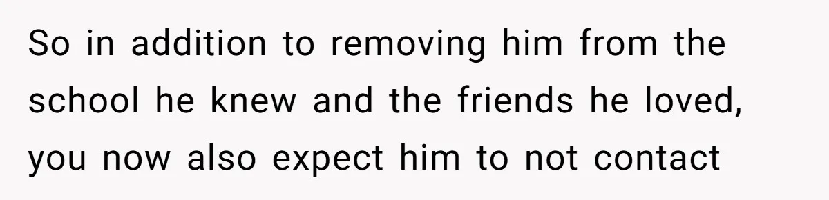 So in addition to removing him from the school he knew and the friends he loved, you now also expect him to not contact