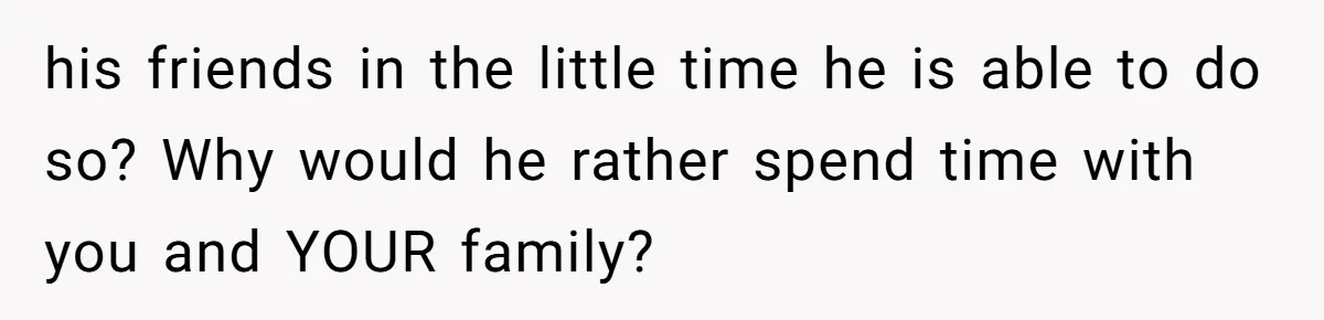 his friends in the little time he is able to do so? Why would he rather spend time with you and YOUR family?