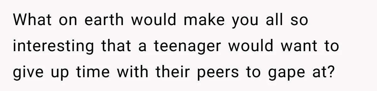 What on earth would make you all so interesting that a teenager would want to give up time with their peers to gape at?