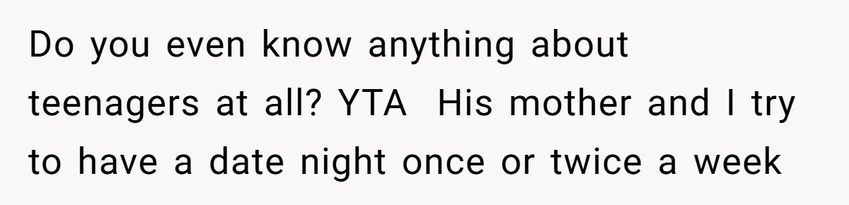 Do you even know anything about teenagers at all? YTA ​ His mother and I try to have a date night once or twice a week