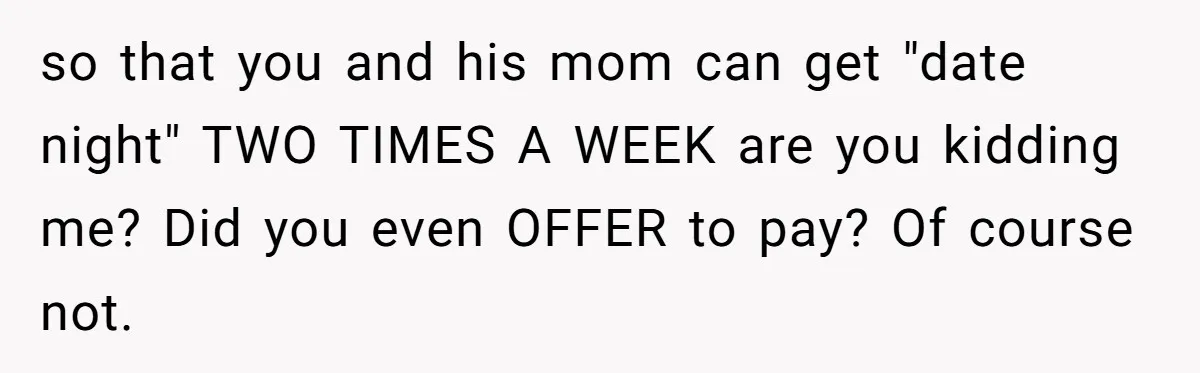 so that you and his mom can get "date night" TWO TIMES A WEEK are you kidding me? Did you even OFFER to pay? Of course not.