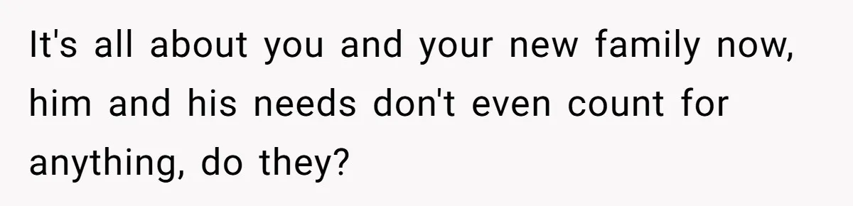 It's all about you and your new family now, him and his needs don't even count for anything, do they?
