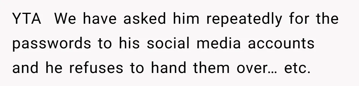 YTA ​ We have asked him repeatedly for the passwords to his social media accounts and he refuses to hand them over… etc.