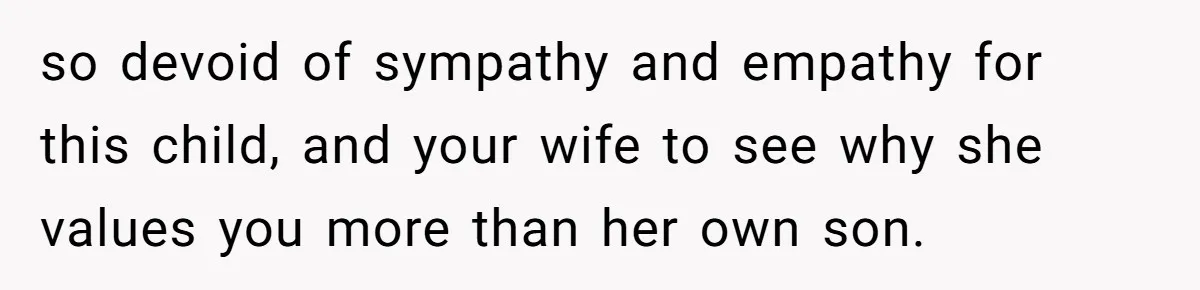 so devoid of sympathy and empathy for this child, and your wife to see why she values you more than her own son.