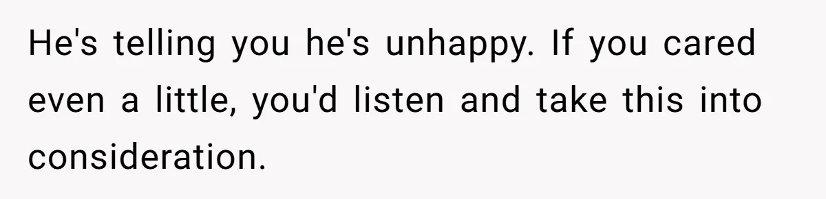 He's telling you he's unhappy. If you cared even a little, you'd listen and take this into consideration.