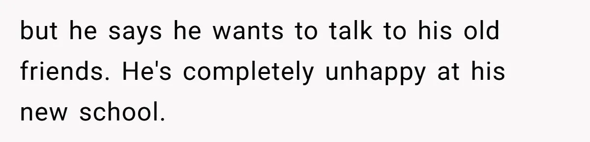 but he says he wants to talk to his old friends. He's completely unhappy at his new school.