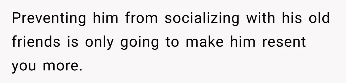 Preventing him from socializing with his old friends is only going to make him resent you more.