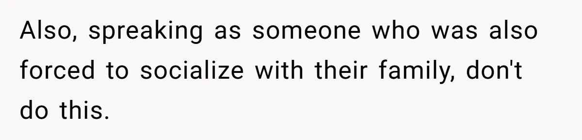 Also, spreaking as someone who was also forced to socialize with their family, don't do this.