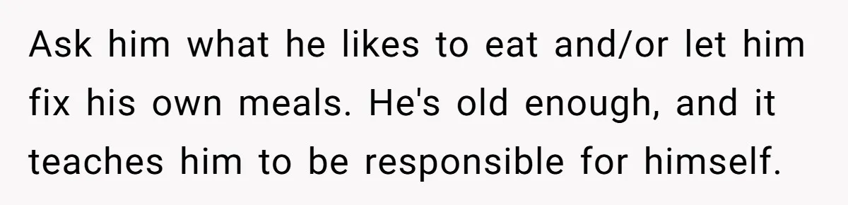 Ask him what he likes to eat and/or let him fix his own meals. He's old enough, and it teaches him to be responsible for himself.