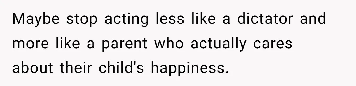 Maybe stop acting less like a dictator and more like a parent who actually cares about their child's happiness.