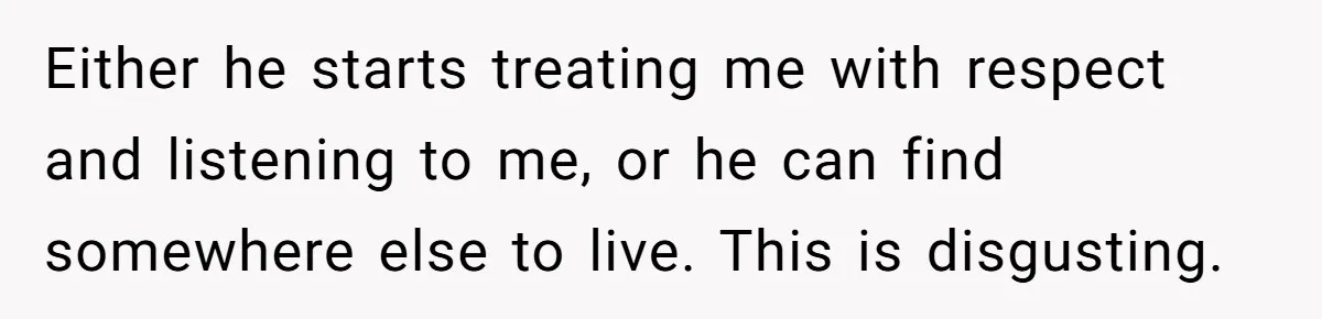 Either he starts treating me with respect and listening to me, or he can find somewhere else to live. This is disgusting.