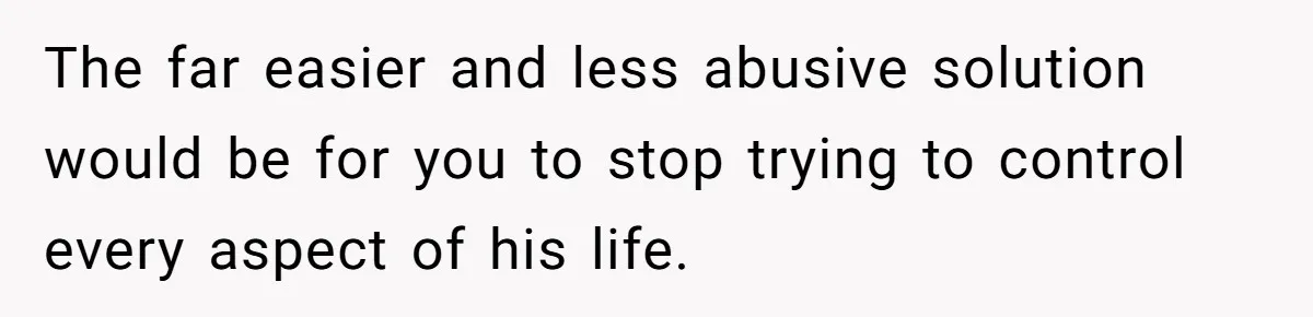 The far easier and less abusive solution would be for you to stop trying to control every aspect of his life.