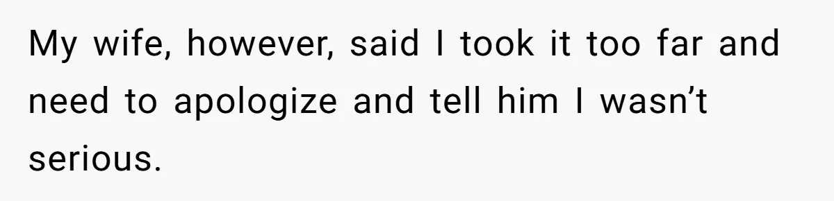 My wife, however, said I took it too far and need to apologize and tell him I wasn’t serious.