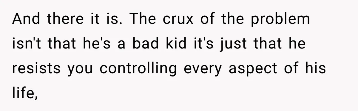 And there it is. The crux of the problem isn't that he's a bad kid it's just that he resists you controlling every aspect of his life,