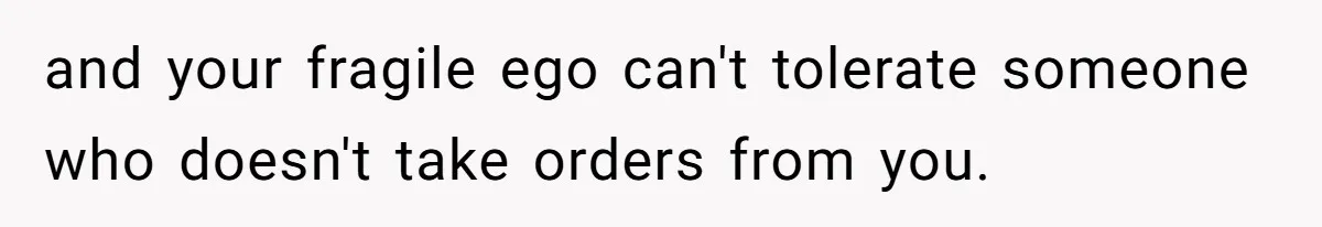 and your fragile ego can't tolerate someone who doesn't take orders from you.