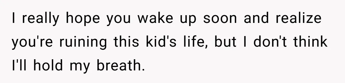 I really hope you wake up soon and realize you're ruining this kid's life, but I don't think I'll hold my breath.