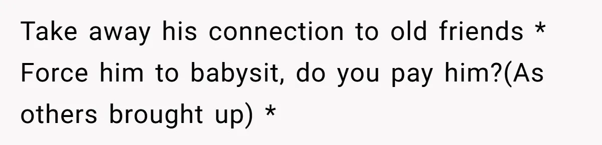 Take away his connection to old friends * Force him to babysit, do you pay him?(As others brought up) *