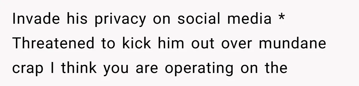 Invade his privacy on social media * Threatened to kick him out over mundane crap I think you are operating on the