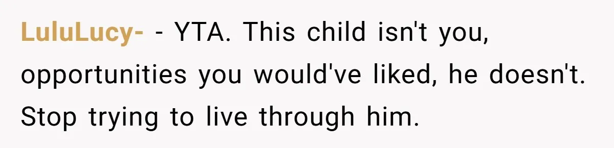 LuluLucy- − YTA. This child isn't you, opportunities you would've liked, he doesn't. Stop trying to live through him.