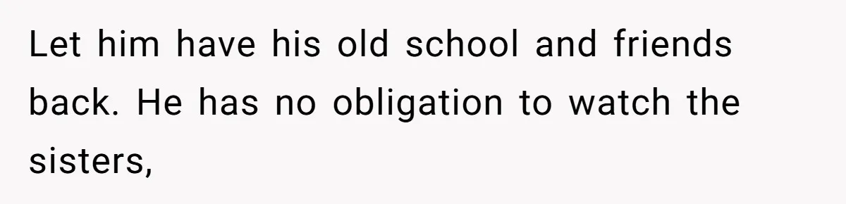 Let him have his old school and friends back. He has no obligation to watch the sisters,