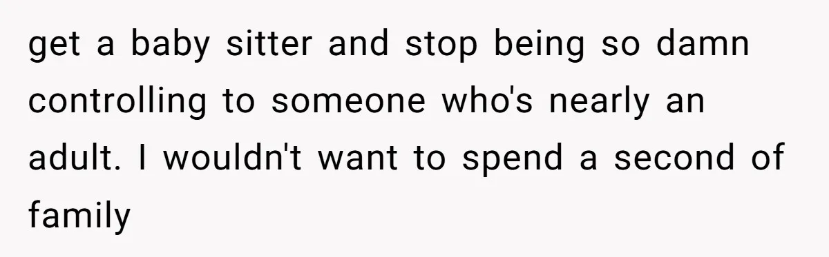 get a baby sitter and stop being so damn controlling to someone who's nearly an adult. I wouldn't want to spend a second of family