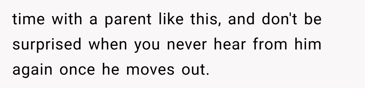time with a parent like this, and don't be surprised when you never hear from him again once he moves out.