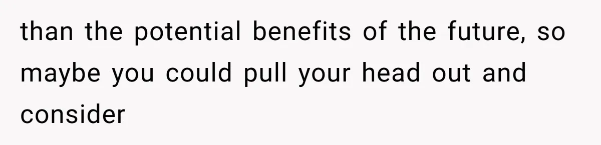 than the potential benefits of the future, so maybe you could pull your head out and consider