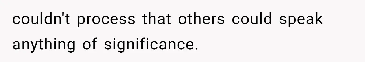 couldn't process that others could speak anything of significance.