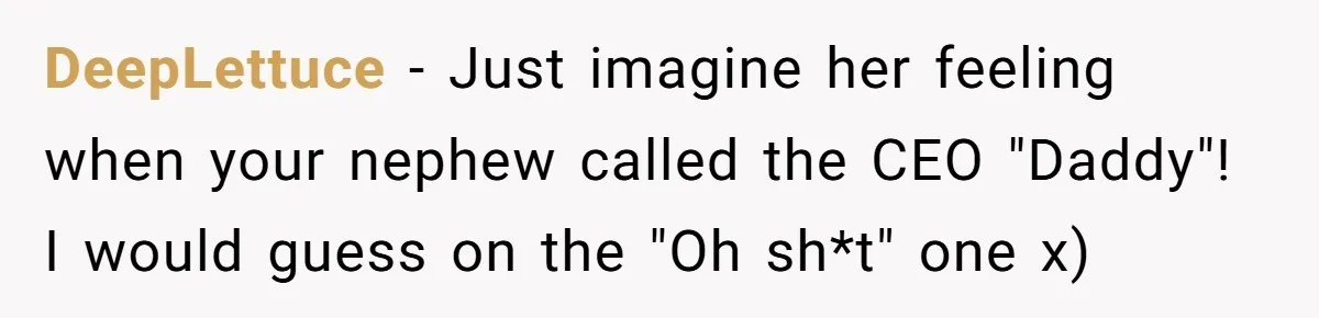 DeepLettuce − Just imagine her feeling when your nephew called the CEO "Daddy"! I would guess on the "Oh sh*t" one x)