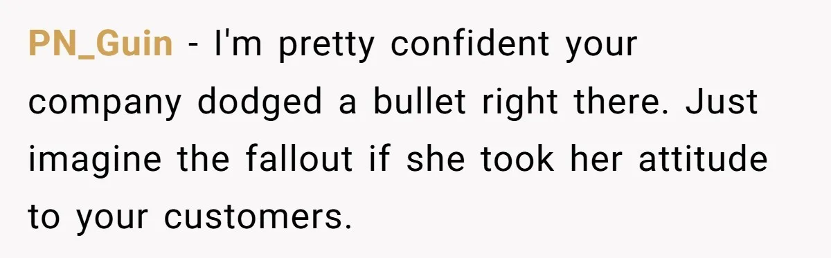 PN_Guin − I'm pretty confident your company dodged a bullet right there. Just imagine the fallout if she took her attitude to your customers.
