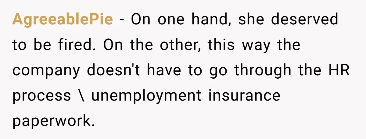 AgreeablePie − On one hand, she deserved to be fired. On the other, this way the company doesn't have to go through the HR process \ unemployment insurance paperwork.