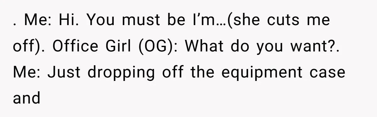 ​. Me: Hi. You must be I’m…(she cuts me off). Office Girl (OG): What do you want?. Me: Just dropping off the equipment case and