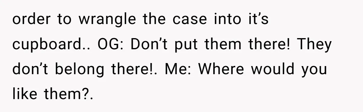 order to wrangle the case into it’s cupboard.. OG: Don’t put them there! They don’t belong there!. Me: Where would you like them?.