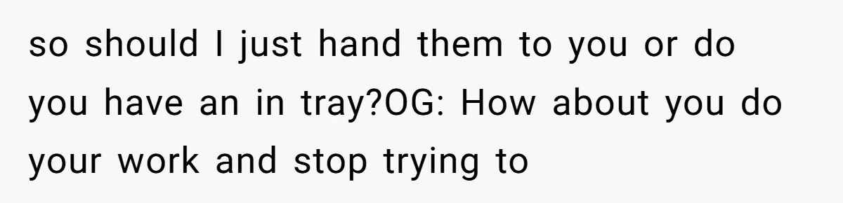 so should I just hand them to you or do you have an in tray?OG: How about you do your work and stop trying to