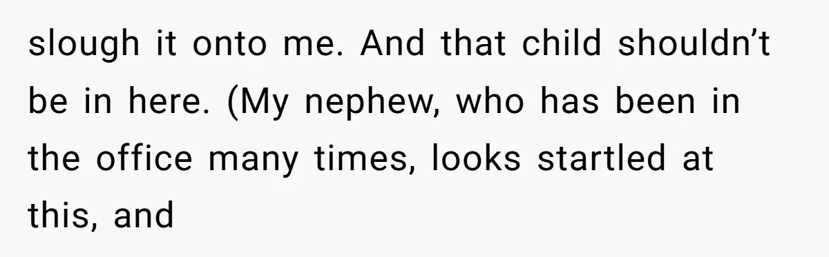 slough it onto me. And that child shouldn’t be in here. (My nephew, who has been in the office many times, looks startled at this, and