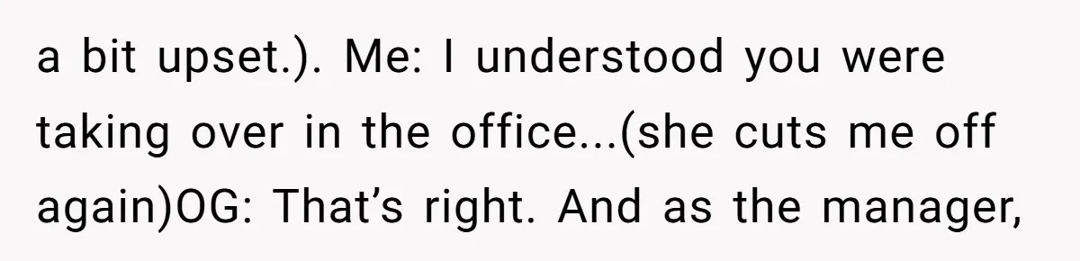 a bit upset.). Me: I understood you were taking over in the office...(she cuts me off again)OG: That’s right. And as the manager,