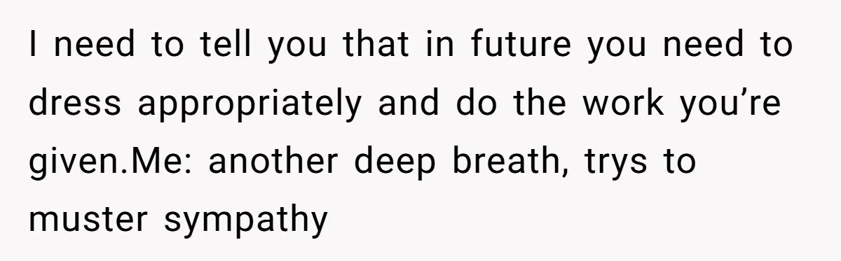 I need to tell you that in future you need to dress appropriately and do the work you’re given.Me: another deep breath, trys to muster sympathy