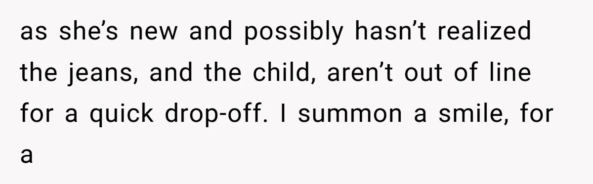 as she’s new and possibly hasn’t realized the jeans, and the child, aren’t out of line for a quick drop-off. I summon a smile, for a