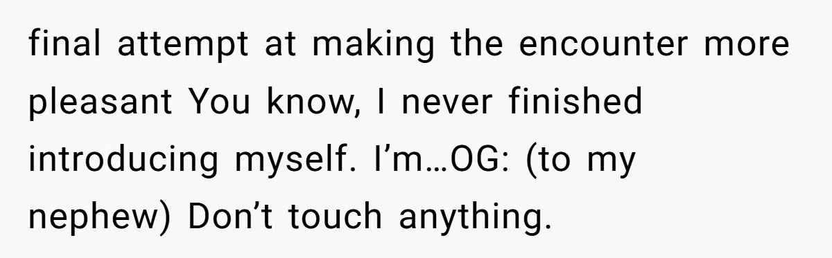 final attempt at making the encounter more pleasant You know, I never finished introducing myself. I’m…OG: (to my nephew) Don’t touch anything.