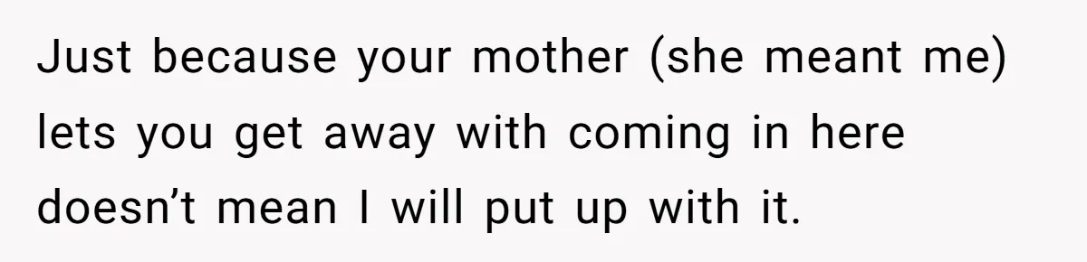 Just because your mother (she meant me) lets you get away with coming in here doesn’t mean I will put up with it.
