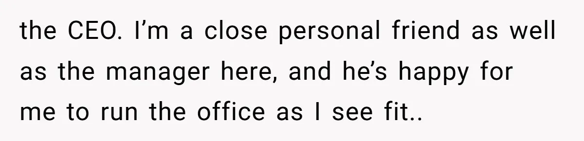 the CEO. I’m a close personal friend as well as the manager here, and he’s happy for me to run the office as I see fit..